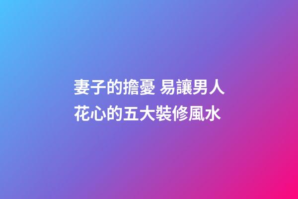 妻子的擔憂 易讓男人花心的五大裝修風水